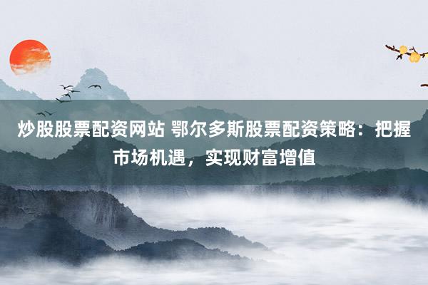 炒股股票配资网站 鄂尔多斯股票配资策略：把握市场机遇，实现财富增值
