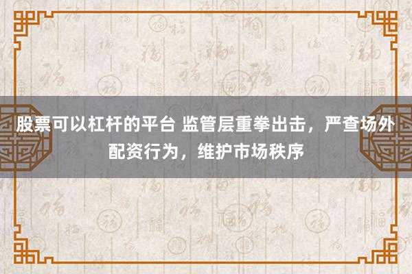 股票可以杠杆的平台 监管层重拳出击，严查场外配资行为，维护市场秩序