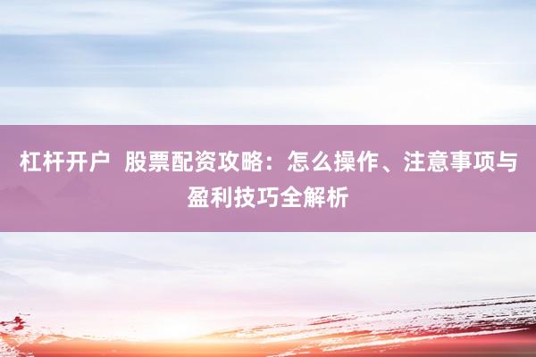 杠杆开户 股票配资攻略:怎么操作、注意事项与盈利技巧全解析