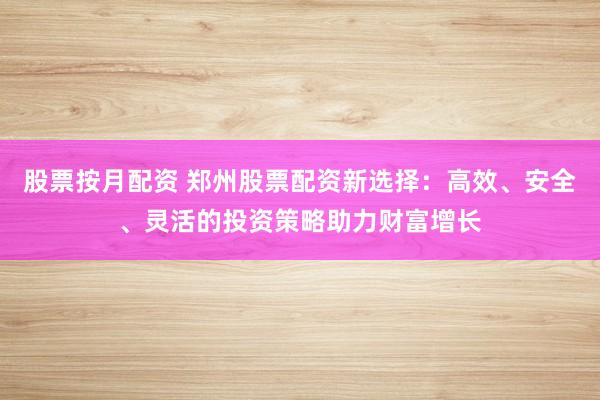 股票按月配资 郑州股票配资新选择:高效、安全、灵活的投资策略助力财富增长