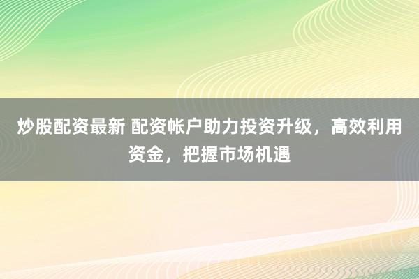 炒股配资最新 配资帐户助力投资升级,高效利用资金,把握市场机遇