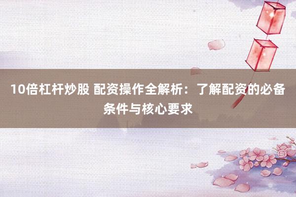 10倍杠杆炒股 配资操作全解析:了解配资的必备条件与核心要求