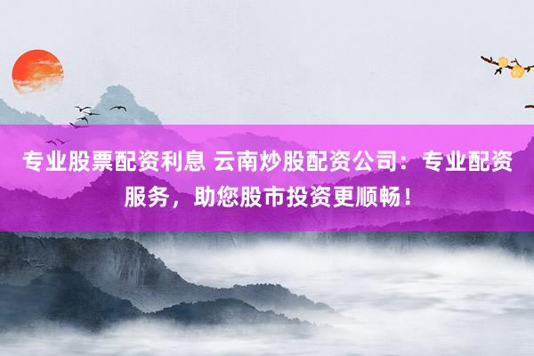 专业股票配资利息 云南炒股配资公司:专业配资服务,助您股市投资更顺畅!