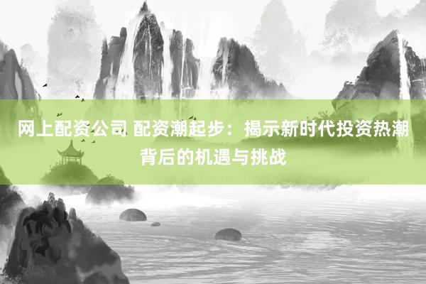 网上配资公司 配资潮起步:揭示新时代投资热潮背后的机遇与挑战
