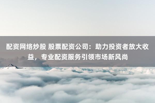 配资网络炒股 股票配资公司:助力投资者放大收益,专业配资服务引领市场新风尚