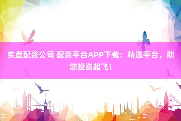 实盘配资公司 配资平台APP下载：精选平台，助您投资起飞！