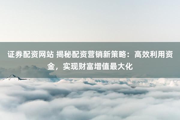 证券配资网站 揭秘配资营销新策略:高效利用资金,实现财富增值最大化
