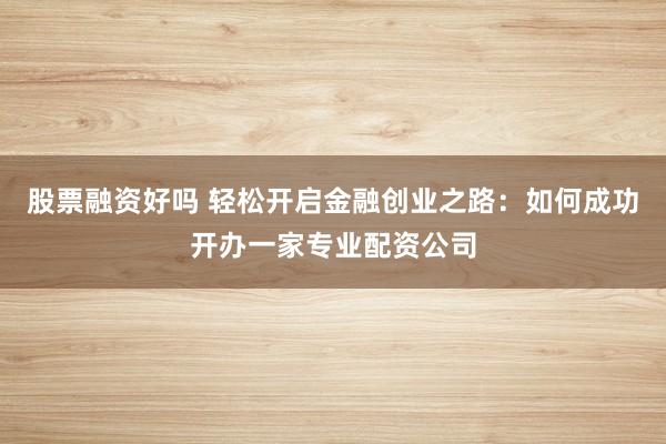 股票融资好吗 轻松开启金融创业之路:如何成功开办一家专业配资公司
