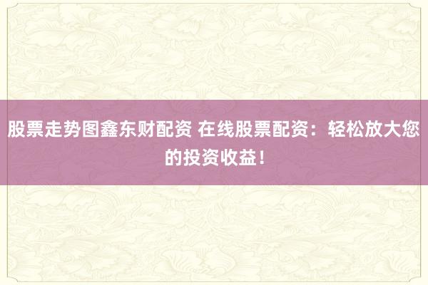 股票走势图鑫东财配资 在线股票配资：轻松放大您的投资收益！