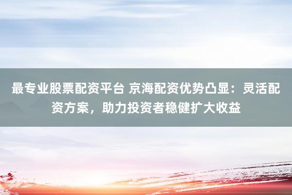 最专业股票配资平台 京海配资优势凸显：灵活配资方案，助力投资者稳健扩大收益