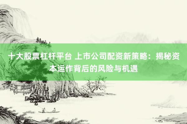 十大股票杠杆平台 上市公司配资新策略：揭秘资本运作背后的风险与机遇