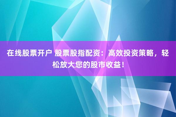 在线股票开户 股票股指配资：高效投资策略，轻松放大您的股市收益！