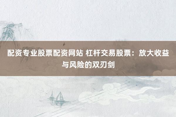 配资专业股票配资网站 杠杆交易股票：放大收益与风险的双刃剑
