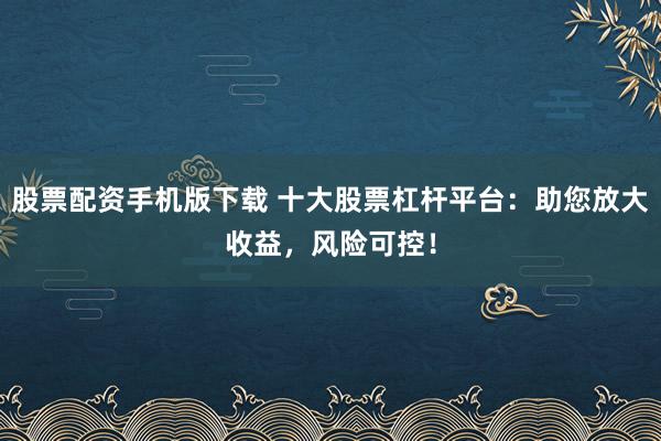 股票配资手机版下载 十大股票杠杆平台：助您放大收益，风险可控！