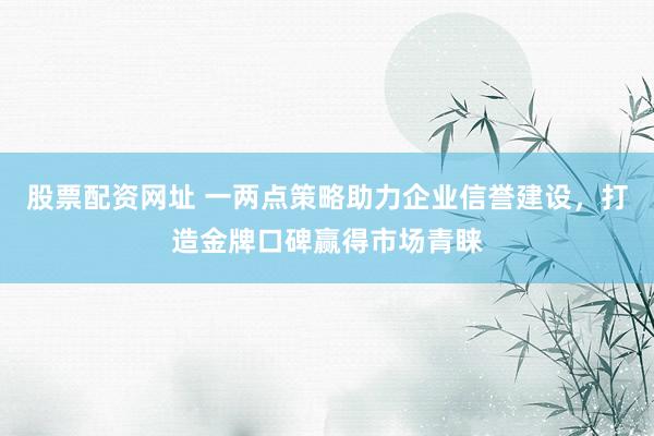 股票配资网址 一两点策略助力企业信誉建设，打造金牌口碑赢得市场青睐