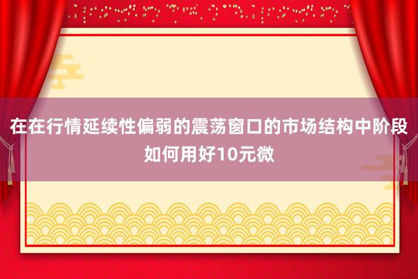 在在行情延续性偏弱的震荡窗口的市场结构中阶段如何用好10元微