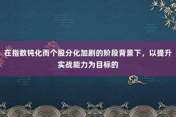 在指数钝化而个股分化加剧的阶段背景下，以提升实战能力为目标的