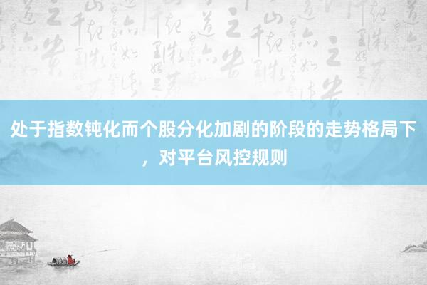 处于指数钝化而个股分化加剧的阶段的走势格局下,对平台风控规则