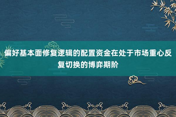 偏好基本面修复逻辑的配置资金在处于市场重心反复切换的博弈期阶