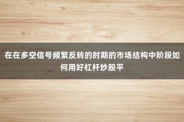 在在多空信号频繁反转的时期的市场结构中阶段如何用好杠杆炒股平