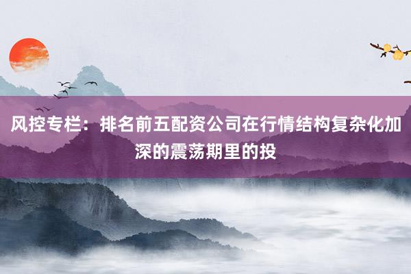 风控专栏:排名前五配资公司在行情结构复杂化加深的震荡期里的投