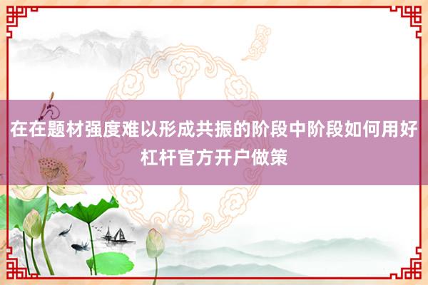 在在题材强度难以形成共振的阶段中阶段如何用好杠杆官方开户做策
