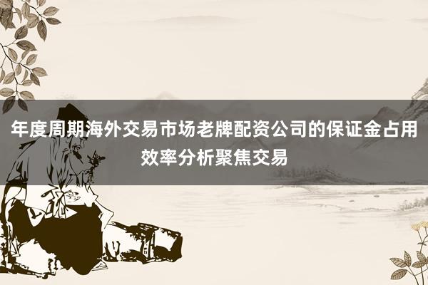 年度周期海外交易市场老牌配资公司的保证金占用效率分析聚焦交易