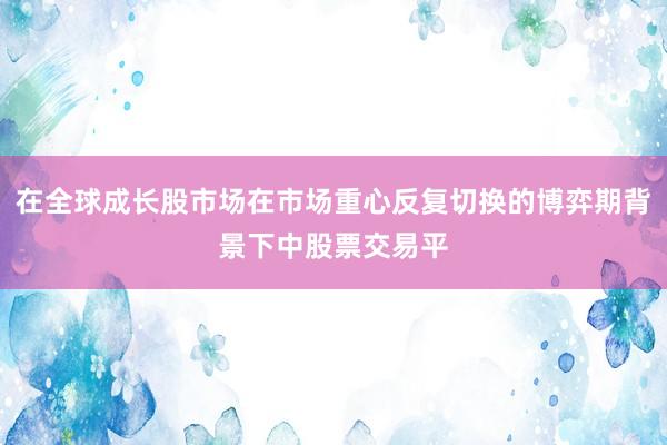 在全球成长股市场在市场重心反复切换的博弈期背景下中股票交易平