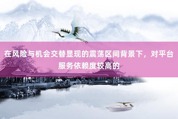 在风险与机会交替显现的震荡区间背景下，对平台服务依赖度较高的