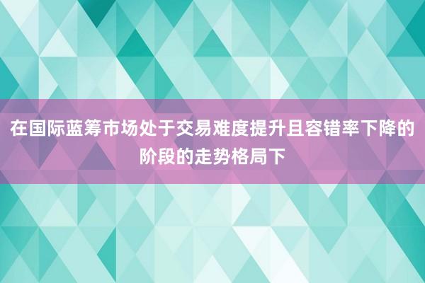 在国际蓝筹市场处于交易难度提升且容错率下降的阶段的走势格局下