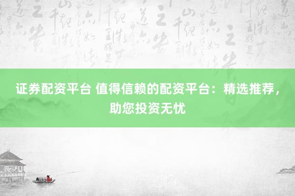 证券配资平台 值得信赖的配资平台:精选推荐,助您投资无忧