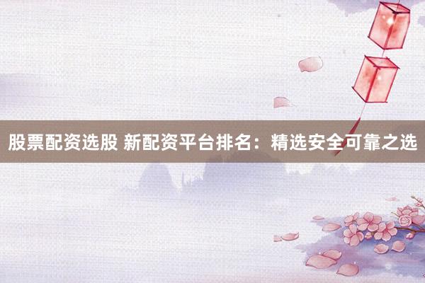 股票配资选股 新配资平台排名：精选安全可靠之选