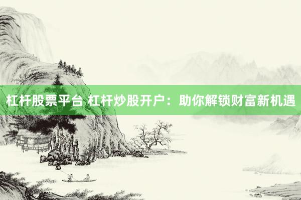 杠杆股票平台 杠杆炒股开户：助你解锁财富新机遇