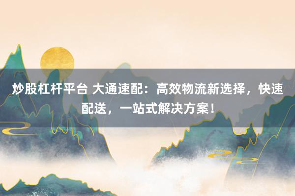 炒股杠杆平台 大通速配：高效物流新选择，快速配送，一站式解决方案！