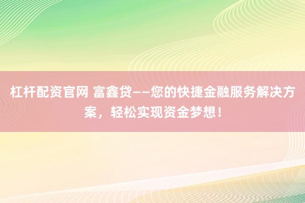 杠杆配资官网 富鑫贷——您的快捷金融服务解决方案，轻松实现资金梦想！