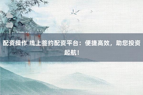 配资操作 线上签约配资平台：便捷高效，助您投资起航！