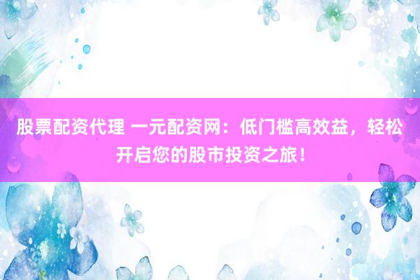 股票配资代理 一元配资网：低门槛高效益，轻松开启您的股市投资之旅！