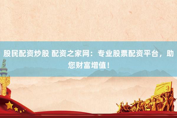 股民配资炒股 配资之家网：专业股票配资平台，助您财富增值！