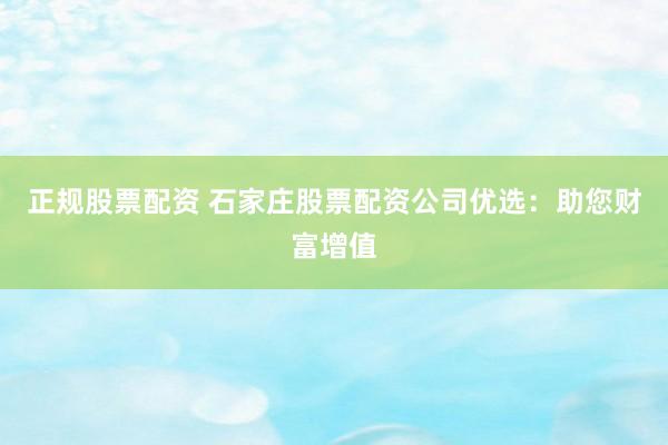 正规股票配资 石家庄股票配资公司优选：助您财富增值