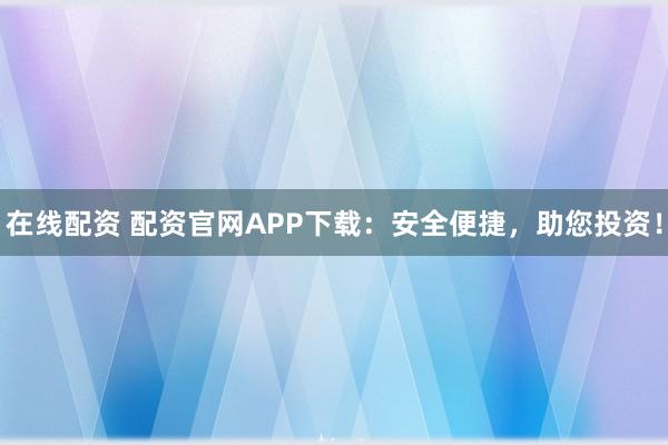 在线配资 配资官网APP下载：安全便捷，助您投资！