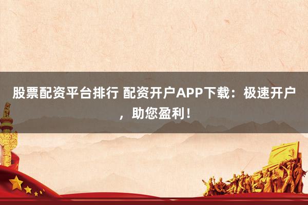 股票配资平台排行 配资开户APP下载：极速开户，助您盈利！